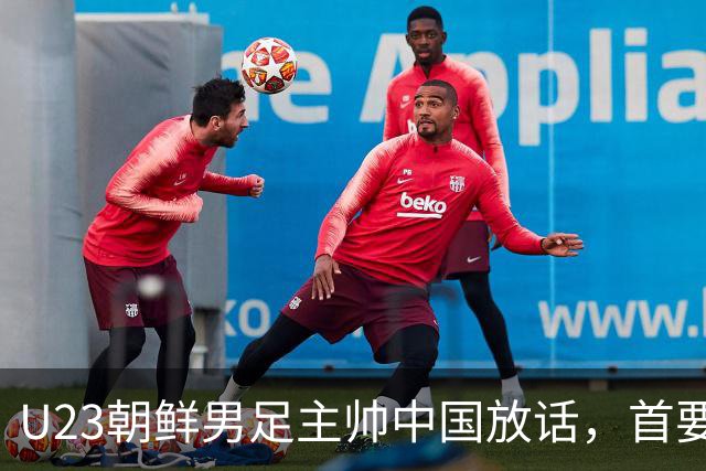 U23朝鲜男足主帅中国放话，首要目标小组出线，全力冲击奖牌
